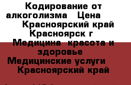 Кодирование от алкоголизма › Цена ­ 2 500 - Красноярский край, Красноярск г. Медицина, красота и здоровье » Медицинские услуги   . Красноярский край